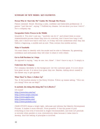 SUMMARY OF NEW MODEL: KEY ELEMENTS


Person Who Is “Just Like Me” Guides Me Through The Process
Person centered. Siloed. Showing a calm, confident and believable professional. A
person “ just like me” , saying “ I fulfilled my dreams. Let me show you how I did it” .
Not a company rep.

Encapsulate Entire Process in the Middle
Quantify it. You don’ t just say, “ anybody can do it” and strand them in some
indeterminable process where they have no overview, don’ t know how long it will
take, don’ t know how bad it will hurt, or if they will ever understand what they did.
Define a beginning, a middle and an end. Then contain this middle section.

Make it Teachable
We want them to identify with the model and be able to Rehearse. By generating
confidence and enthusiasm they will want to share it with others.

Get to Full Purchase in 3 Steps
As opposed to saying, “ easy as one, two, three” . I don’ t have to say it. It simply is.

Understate the Company
Put company decidedly in the background. Let the customer speak. It is not about
how great we are. It is about how great they are. Besides, talking about oneself is
the fastest way to get ignored.

What Then? Is There A Follow Up?
Yes. A full module similar to the Entry Module. Follow up means asking, “ How are
you doing? How can we help?”

Is anybody else doing this doing this? Is it effective?
Of course!
http://www.hm.com/us/
http://www.uniqlo.com/us/
http://www.apple.com/
http://www.adobe.com/
http://www.prokeds.com/

CASE STUDY shines a bright light, refocuses and informs the Identity Development
Process. It makes it more relevant. More powerful. It has the power to pull
everything in line even if executed in stages (recommended), and does not preclude
or exclude other parallel or even contradictory ideas because it takes time to
develop. And the testing of principles is involved.


10
 