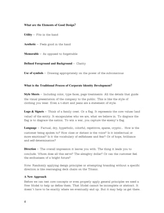 What are the Elements of Good Design?


Utility –   Fits in the hand


Aesthetic –   Feels good in the hand


Memorable –       As opposed to forgettable


Defined Foreground and Background –          Clarity


Use of symbols –      Drawing appropriately on the power of the subconscious



What is the Traditional Process of Corporate Identity Development?

Style Sheets –     Including color, type faces, page treatments. All the details that guide
the visual presentation of the company to the public. This is like the style of
clothing you wear. Even a t-shirt and jeans are a statement of style.

Logo & Signets –      Think of a family crest. Or a flag. It represents the core values (and
value) of the entity. It encapsulates who we are, what we believe in. To disgrace the
flag is to disgrace the nation. To win a war, you capture the enemy’ s flag.

Language –       Factual, dry, hyperbolic, colorful, repetitive, sparse, cryptic…   How is the
customer being spoken to? How close or distant is the voice? Is it intellectual or
more emotional? Is it the vocabulary of selfishness and fear? Or of hope, brilliance
and self-determination?

Direction –   The overall impression it leaves you with. The thing it leads you to
conclude. Whom does all this serve? The almighty dollar? Or can the customer feel
the enthusiasm of a bright future?

Note: Randomly applying design principles or attempting branding without a specific
direction is like rearranging deck chairs on the Titanic.

A New Approach
Before we can test core concepts or even properly apply general principles we need a
New Model to help us define them. That Model cannot be incomplete or abstract. It
doesn’ t have to be exactly where we eventually end up. But it may help us get there.



4
 