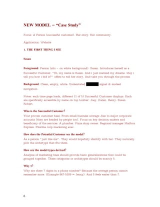NEW MODEL – “Case Study”

Focus: A Person (successful customer). Her story. Her community.

Application: Website

1. THE FIRST THING I SEE


Susan


Foreground: Person (silo –   on white background). Susan. Introduces herself as a
Successful Customer. “ Hi, my name is Susan. And i just realized my dreams. May i
tell you how i did it?” offers to tell her story. And take you through the process.

Background: Clean, empty, white. Understated USAData signet & modest
navigation.

Notes: each time page loads, different (1 of 5) Successful Customer displays. Each
are specifically accessible by name on top toolbar: Joey. Karen. Henry. Susan.
Robert.

Who is the Successful Customer?
Your proven customer base. From small business average Joes to major corporate
accounts (they are headed by people too). Focus on key decision makers and
beneficiary of the services. A plumber. Pizza shop owner. Regional manager Mailbox
Express. Pharma corp marketing exec.

How does the Potential Customer see the model?
As a person “ just like me” . They would hopefully identify with her. They naturally
pick the archetype that fits them.

How are the model types derived?
Analysis of marketing base should provide basic generalizations that could be
grouped together. These categories or archetypes should be exactly 5.

Why 5?
Why are there 7 digits in a phone number? Because the average person cannot
remember more. (Example 867-5309 = Jenny). And 5 feels easier than 7.




6
 