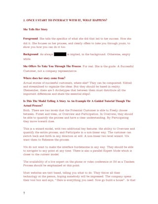 2. ONCE I START TO INTERACT WITH IT, WHAT HAPPENS?


She Tells Her Story


Foreground: She tells the specifics of what she did that led to her success. How she
did it. She focuses on her process, and clearly offers to take you through yours, to
show you how you can do it too.

Background: As always USAData is implied, in the background. Otherwise, empty
white.

She Offers To Take You Through The Process. For real. She is the guide. A Successful
Customer, not a company representative.

Where does her story come from?
Actual stories of successful customers, where else? They can be composited. Edited
and streamlined to organize the ideas. But they should be based in reality.
(Remember, there are 5 Archetypes that between them must distribute all the
important differences and share the essential steps).

Is This The Model Telling A Story As An Example Or A Guided Tutorial Though The
Actual Process?
Both. There are two levels that the Potential Customer is able to Freely choose
between. Forest and trees, or Overview and Participation. In Overview, they should
be able to quantify the process and have a clear understanding. By Participating
they move toward close.

This is a wizard model, with two additional key features: the ability to Overview and
quantify the entire process; and Participate in a non-linear way. The customer can
switch back and forth in any direction at will. A non-linear two level wizard. We
want them to Rehearse the process.

We do not want to make the interface burdensome in any way. They should be able
to navigate to any point at any time. There is also a parallel Expert Mode which is
closer to the current model.

The availability of a live expert on the phone or video conference or IM as a Tandem
Process should be emphasized at this point.

Most websites are text based, telling you what to do. They throw all their
technology at the person, hoping somebody will be impressed. The company opens
their tool box and says, “ Here is everything you need. Now go build a house” . Is that



7
 
