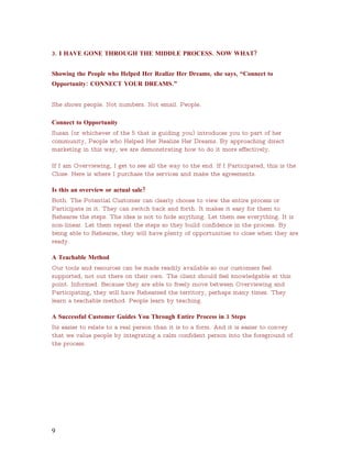 3. I HAVE GONE THROUGH THE MIDDLE PROCESS. NOW WHAT?


Showing the People who Helped Her Realize Her Dreams, she says, “Connect to
Opportunity: CONNECT YOUR DREAMS.”


She shows people. Not numbers. Not email. People.

Connect to Opportunity
Susan (or whichever of the 5 that is guiding you) introduces you to part of her
community, People who Helped Her Realize Her Dreams. By approaching direct
marketing in this way, we are demonstrating how to do it more effectively.

If I am Overviewing, I get to see all the way to the end. If I Participated, this is the
Close. Here is where I purchase the services and make the agreements.

Is this an overview or actual sale?
Both. The Potential Customer can clearly choose to view the entire process or
Participate in it. They can switch back and forth. It makes it easy for them to
Rehearse the steps. The idea is not to hide anything. Let them see everything. It is
non-linear. Let them repeat the steps so they build confidence in the process. By
being able to Rehearse, they will have plenty of opportunities to close when they are
ready.

A Teachable Method
Our tools and resources can be made readily available so our customers feel
supported, not out there on their own. The client should feel knowledgable at this
point. Informed. Because they are able to freely move between Overviewing and
Participating, they will have Rehearsed the territory, perhaps many times. They
learn a teachable method. People learn by teaching.

A Successful Customer Guides You Through Entire Process in 3 Steps
Its easier to relate to a real person than it is to a form. And it is easier to convey
that we value people by integrating a calm confident person into the foreground of
the process.




9
 