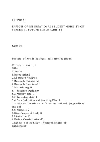 PROPOSAL
EFFECTS OF INTERNATIONAL STUDENT MOBILITY ON
PERCEIVED FUTURE EMPLOYABILITY
Keith Ng
Bachelor of Arts in Business and Marketing (Hons)
Coventry University
2016
Contents
1.Introduction2
2.Literature Review4
3.Research Objectives9
4.Research Questions9
5.Methodology10
5.1 Research Design10
5.2 Primary data10
5.3 Secondary data11
5.4 Data Collection and Sampling Plan11
5.5 Proposed questionnaire format and rationale (Appendix A
and B)11
5.6 Analysis12
6.Significance of Study12
7.Limitations13
8.Ethical Considerations13
9.Schedule of the Study - Research timetable14
References17
 