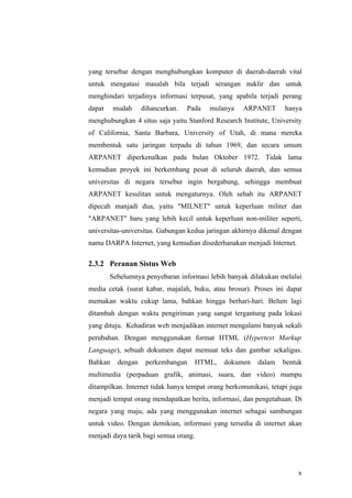 yang tersebar dengan menghubungkan komputer di daerah-daerah vital
untuk mengatasi masalah bila terjadi serangan nuklir dan untuk
menghindari terjadinya informasi terpusat, yang apabila terjadi perang
dapat    mudah     dihancurkan.   Pada   mulanya    ARPANET        hanya
menghubungkan 4 situs saja yaitu Stanford Research Institute, University
of California, Santa Barbara, University of Utah, di mana mereka
membentuk satu jaringan terpadu di tahun 1969, dan secara umum
ARPANET diperkenalkan pada bulan Oktober 1972. Tidak lama
kemudian proyek ini berkembang pesat di seluruh daerah, dan semua
universitas di negara tersebut ingin bergabung, sehingga membuat
ARPANET kesulitan untuk mengaturnya. Oleh sebab itu ARPANET
dipecah manjadi dua, yaitu "MILNET" untuk keperluan militer dan
"ARPANET" baru yang lebih kecil untuk keperluan non-militer seperti,
universitas-universitas. Gabungan kedua jaringan akhirnya dikenal dengan
nama DARPA Internet, yang kemudian disederhanakan menjadi Internet.

2.3.2 Peranan Sistus Web
        Sebelumnya penyebaran informasi lebih banyak dilakukan melalui
media cetak (surat kabar, majalah, buku, atau brosur). Proses ini dapat
memakan waktu cukup lama, bahkan hingga berhari-hari. Belum lagi
ditambah dengan waktu pengiriman yang sangat tergantung pada lokasi
yang dituju. Kehadiran web menjadikan internet mengalami banyak sekali
perubahan. Dengan menggunakan format HTML (Hypertext Markup
Language), sebuah dokumen dapat memuat teks dan gambar sekaligus.
Bahkan    dengan    perkembangan    HTML,     dokumen    dalam    bentuk
multimedia (perpaduan grafik, animasi, suara, dan video) mampu
ditampilkan. Internet tidak hanya tempat orang berkomunikasi, tetapi juga
menjadi tempat orang mendapatkan berita, informasi, dan pengetahuan. Di
negara yang maju, ada yang menggunakan internet sebagai sambungan
untuk video. Dengan demikian, informasi yang tersedia di internet akan
menjadi daya tarik bagi semua orang.




                                                                       x
 