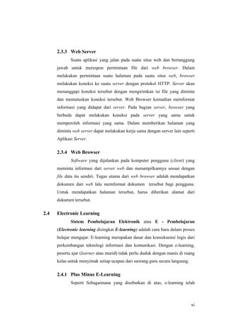 2.3.3 Web Server
             Suatu aplikasi yang jalan pada suatu situs web dan bertanggung
      jawab untuk merespon permintaan file dari web browser. Dalam
      melakukan permintaan suatu halaman pada suatu situs web, browser
      melakukan koneksi ke suatu server dengan protokol HTTP. Server akan
      menanggapi koneksi tersebut dengan mengirimkan isi file yang diminta
      dan memutuskan koneksi tersebut. Web Browser kemudian memformat
      informasi yang didapat dari server. Pada bagian server, browser yang
      berbeda dapat melakukan koneksi pada server yang sama untuk
      memperoleh informasi yang sama. Dalam memberikan halaman yang
      diminta web server dapat melakukan kerja sama dengan server lain seperti
      Aplikasi Server.

      2.3.4 Web Browser
             Software yang dijalankan pada komputer pengguna (client) yang
      meminta informasi dari server web dan menampilkannya sesuai dengan
      file data itu sendiri. Tugas utama dari web browser adalah mendapatkan
      dokumen dari web lalu memformat dokumen tersebut bagi pengguna.
      Untuk mendapatkan halaman tersebut, harus diberikan alamat dari
      dokumen tersebut.

2.4   Electronic Learning
             Sistem Pembelajaran Elektronik atau E - Pembelajaran
      (Electronic learning disingkat E-learning) adalah cara baru dalam proses
      belajar mengajar. E-learning merupakan dasar dan konsekuensi logis dari
      perkembangan teknologi informasi dan komunikasi. Dengan e-learning,
      peserta ajar (learner atau murid) tidak perlu duduk dengan manis di ruang
      kelas untuk menyimak setiap ucapan dari seorang guru secara langsung.

      2.4.1 Plus Minus E-Learning
             Seperti Sebagaimana yang disebutkan di atas, e-learning telah



                                                                              xi
 