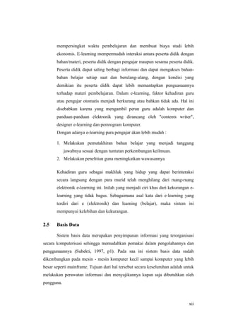 mempersingkat waktu pembelajaran dan membuat biaya studi lebih
       ekonomis. E-learning mempermudah interaksi antara peserta didik dengan
       bahan/materi, peserta didik dengan pengajar maupun sesama peserta didik.
       Peserta didik dapat saling berbagi informasi dan dapat mengakses bahan-
       bahan belajar setiap saat dan berulang-ulang, dengan kondisi yang
       demikian itu peserta didik dapat lebih memantapkan penguasaannya
       terhadap materi pembelajaran. Dalam e-learning, faktor kehadiran guru
       atau pengajar otomatis menjadi berkurang atau bahkan tidak ada. Hal ini
       disebabkan karena yang mengambil peran guru adalah komputer dan
       panduan-panduan elektronik yang dirancang oleh "contents writer",
       designer e-learning dan pemrogram komputer.
       Dengan adanya e-learning para pengajar akan lebih mudah :

       1. Melakukan pemutakhiran bahan belajar yang menjadi tanggung
            jawabnya sesuai dengan tuntutan perkembangan keilmuan.
       2. Melakukan penelitian guna meningkatkan wawasannya

       Kehadiran guru sebagai makhluk yang hidup yang dapat berinteraksi
       secara langsung dengan para murid telah menghilang dari ruang-ruang
       elektronik e-learning ini. Inilah yang menjadi ciri khas dari kekurangan e-
       learning yang tidak bagus. Sebagaimana asal kata dari e-learning yang
       terdiri dari e (elektronik) dan learning (belajar), maka sistem ini
       mempunyai kelebihan dan kekurangan.

2.5    Basis Data

       Sistem basis data merupakan penyimpanan informasi yang terorganisasi
secara komputerisasi sehingga memudahkan pemakai dalam pengolahannya dan
penggunaannya (Subekti, 1997, p1). Pada saa ini sistem basis data sudah
dikembangkan pada mesin - mesin komputer kecil sampai komputer yang lebih
besar seperti mainframe. Tujuan dari hal tersebut secara keseluruhan adalah untuk
melakukan perawatan informasi dan menyajikannya kapan saja dibutuhkan oleh
pengguna.



                                                                               xii
 