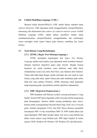 2.6    Unified Modelling Language ( UML )

       Menurut Grady Booch(1998,p13), UML adalah bahasa standard untuk
software blueprints. UML digunakan untuk menggambarkan, menspesifikasikan,
merancang, dan dokumentasi dari artfacts of a software-intensive system. Unified
Modeling    Language    (UML)     adalah   bahasa   spesifikasi   standar   untuk
mendokumentasikan, menspesifikasikan, menggambarkan, dan membangun
sistem perangkat lunak seperti halnya pada business modelling dan sistem
lainnya.


2.7    Teori Khusus Yang Berhubungan
       2.7.1 HTML ( Hyper Text Markup Language )
              HTML merupakan kepanjangan dari Hyper Text Markup
       Language adalah suatu bahasa yang digunakan untuk membuat halaman-
       halaman hypertext (hypertext page) pada internet. Dengan konsep
       hypertext ini, untuk membaca suatu dokumen anda tidak harus
       melakukannya secara urut, baris demi baris, atau halaman demi halaman.
       Tetapi anda tidak dapat dengan mudah melompat dari satu topik ke topic
       lainnya yang anda sukai, seperti halnya jika anda melakukan pada online
       Help dari suatu aplikasi Windows. HTML dirancang untuk digunakan
       tanpa tergantung pada suatu platform tertentu (platform independent).

       2.7.2 PHP ( Hypertext Preproccessor )
              PHP diciptakan oleh Rasmus Lerdorf, seorang pemrogram C yang
       handal. Semula PHP hanya digunakan untuk mencatat jumlah pengunjung
       pada homepagenya. Rasmus adalah seorang pendukung open source.
       Karena itulah ia mengeluarkan Personal Home Page Tools versi 1.0 secara
       gratis. Setelah mempelajari YACC dan GNU Bison, Rasmus menambah
       kemampuan PHP 1.0 dan menerbitkan PHP 2.0. PHP mudah dibuat dan
       cepat dijalankan, PHP dapat berjalan dalam web server yang berbeda dan
       dalam sistem operasi yang berbeda pula. PHP dapat berjalan di sistem
       operasi UNIX, Windows 98, Windows XP, Windows NT, dan Macintosh.



                                                                               xiii
 