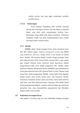 melalui console serta juga dapat menjalankan perintah-
                    perintah system.

      2.7.2.4      Kekurangan
                        Selain berbagai kemudahan, PHP memiliki beberapa
                 masalah atau kekurangan. Pertama, dari segi bahasa ia bukanlah
                 bahasa yang ideal untuk pengembangan berskala besar.
                 Kekurangan utama adalah tidak adanya namespace. Namespace
                 merupakan sebuah cara untuk mengelompokkan nama variabel
                 atau fungsi dalam susunan hirarkis


      2.7.3 MySQL
                MySQL adalah sebuah perangkat lunak sistem manajemen basis
      data SQL (bahasa Inggris: database management system) atau DBMS
      yang multithread, multi-user, dengan sekitar 6 juta instalasi di seluruh
      dunia. MySQL AB membuat MySQL tersedia sebagai perangkat lunak
      gratis dibawah lisensi GNU General Public License (GPL), tetapi mereka
      juga menjual dibawah lisensi komersial untuk kasus-kasus dimana
      penggunaannya tidak cocok dengan penggunaan GPL. MySQL adalah
      Relational Database Management System (RDBMS) yang didistribusikan
      secara gratis dibawah lisensi GPL (General Public License). Dimana setiap
      orang bebas untuk menggunakan MySQL, namun tidak boleh dijadikan
      produk turunan yang bersifat closed source atau komersial. MySQL
      sebenarnya merupakan turunan salah satu konsep utama dalam database
      sejak lama, yaitu SQL (Structured Query Language). SQL adalah sebuah
      konsep pengoperasian database, terutama untuk pemilihan atau seleksi dan
      pemasukan data, yang memungkinkan pengoperasian data dikerjakan
      dengan mudah secara otomatis.

2.8   Kebutuhan Perangkat Keras
      Pada aplikasi E-learning yang saya buat, dibutuhkan berbagai perangkat




                                                                           xvi
 