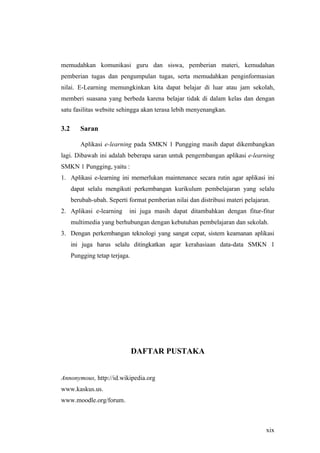 memudahkan komunikasi guru dan siswa, pemberian materi, kemudahan
pemberian tugas dan pengumpulan tugas, serta memudahkan penginformasian
nilai. E-Learning memungkinkan kita dapat belajar di luar atau jam sekolah,
memberi suasana yang berbeda karena belajar tidak di dalam kelas dan dengan
satu fasilitas website sehingga akan terasa lebih menyenangkan.

3.2      Saran

         Aplikasi e-learning pada SMKN 1 Pungging masih dapat dikembangkan
lagi. Dibawah ini adalah beberapa saran untuk pengembangan aplikasi e-learning
SMKN 1 Pungging, yaitu :
1. Aplikasi e-learning ini memerlukan maintenance secara rutin agar aplikasi ini
      dapat selalu mengikuti perkembangan kurikulum pembelajaran yang selalu
      berubah-ubah. Seperti format pemberian nilai dan distribusi materi pelajaran.
2. Aplikasi e-learning      ini juga masih dapat ditambahkan dengan fitur-fitur
      multimedia yang berhubungan dengan kebutuhan pembelajaran dan sekolah.
3. Dengan perkembangan teknologi yang sangat cepat, sistem keamanan aplikasi
      ini juga harus selalu ditingkatkan agar kerahasiaan data-data SMKN 1
      Pungging tetap terjaga.




                                DAFTAR PUSTAKA


Annonymous, http://id.wikipedia.org
www.kaskus.us.
www.moodle.org/forum.



                                                                                 xix
 