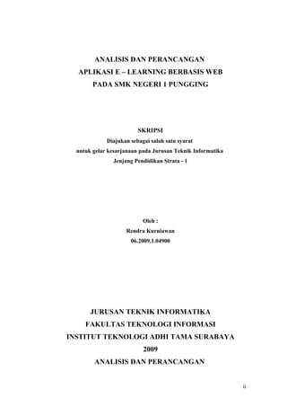 ANALISIS DAN PERANCANGAN
  APLIKASI E – LEARNING BERBASIS WEB
        PADA SMK NEGERI 1 PUNGGING




                         SKRIPSI
             Diajukan sebagai salah satu syarat
  untuk gelar kesarjanaan pada Jurusan Teknik Informatika
               Jenjang Pendidikan Strata - 1




                           Oleh :
                    Rendra Kurniawan
                      06.2009.1.04900




       JURUSAN TEKNIK INFORMATIKA
     FAKULTAS TEKNOLOGI INFORMASI
INSTITUT TEKNOLOGI ADHI TAMA SURABAYA
                           2009
        ANALISIS DAN PERANCANGAN


                                                            ii
 