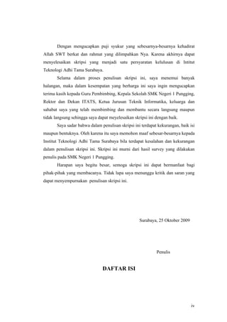 Dengan mengucapkan puji syukur yang sebesarnya-besarnya kehadirat
Allah SWT berkat dan rahmat yang dilimpahkan Nya. Karena akhirnya dapat
menyelesaikan skripsi yang menjadi satu persyaratan kelulusan di Intitut
Teknologi Adhi Tama Surabaya.
       Selama dalam proses penulisan skripsi ini, saya menemui banyak
halangan, maka dalam kesempatan yang berharga ini saya ingin mengucapkan
terima kasih kepada Guru Pembimbing, Kepala Sekolah SMK Negeri 1 Pungging,
Rektor dan Dekan ITATS, Ketua Jurusan Teknik Informatika, keluarga dan
sahabat saya yang telah membimbing dan membantu secara langsung maupun
tidak langsung sehingga saya dapat meyelesaikan skripsi ini dengan baik.
       Saya sadar bahwa dalam penulisan skripsi ini terdapat kekurangan, baik isi
maupun bentuknya. Oleh karena itu saya memohon maaf sebesar-besarnya kepada
Institut Teknologi Adhi Tama Surabaya bila terdapat kesalahan dan kekurangan
dalam penulisan skripsi ini. Skripsi ini murni dari hasil survey yang dilakukan
penulis pada SMK Negeri 1 Pungging.
       Harapan saya begitu besar, semoga skripsi ini dapat bermanfaat bagi
pihak-pihak yang membacanya. Tidak lupa saya menunggu kritik dan saran yang
dapat menyempurnakan penulisan skripsi ini.




                                                   Surabaya, 25 Oktober 2009




                                                            Penulis


                               DAFTAR ISI




                                                                               iv
 