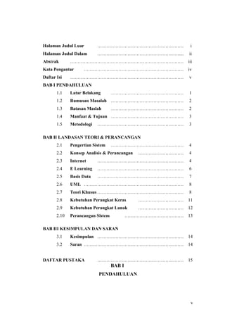 Halaman Judul Luar         …………………………………………………              i
Halaman Judul Dalam        ………………………………………………....          ii
Abstrak       …………………………………………………………………                    iii
Kata Pengantar      …………………………………………………………                 iv
Daftar Isi    …………………………………………………………………                    v
BAB I PENDAHULUAN
       1.1    Latar Belakang       …………………………………………        1
       1.2    Rumusan Masalah …………………………………………             2
       1.3    Batasan Maslah       …………………………………………        2
       1.4    Manfaat & Tujuan …………………………………………            3
       1.5    Metodologi   …………………………………………………             3

BAB II LANDASAN TEORI & PERANCANGAN
       2.1    Pengertian Sistem    …………………………………………        4
       2.2    Konsep Analisis & Perancangan   …………………………   4
       2.3    Internet     …………………………………………………             4
       2.4    E Learning   …………………………………………………             6
       2.5    Basis Data   …………………………………………………             7
       2.6    UML …………………………………………………………                   8
       2.7    Teori Khusus …………………………………………………             8
       2.8    Kebutuhan Perangkat Keras       …………………………   11
       2.9    Kebutuhan Perangkat Lunak       …………………………   12
       2.10   Perancangan Sistem           …………………………………   13

BAB III KESIMPULAN DAN SARAN
       3.1    Kesimpulan …………………………………………………               14
       3.2    Saran …………………………………………………………                 14


DAFTAR PUSTAKA             …………………………………………………             15
                                   BAB I
                           PENDAHULUAN




                                                             v
 