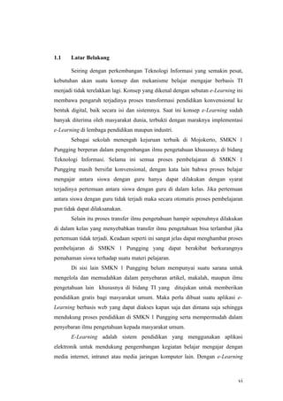 1.1    Latar Belakang

       Seiring dengan perkembangan Teknologi Informasi yang semakin pesat,
kebutuhan akan suatu konsep dan mekanisme belajar mengajar berbasis TI
menjadi tidak terelakkan lagi. Konsep yang dikenal dengan sebutan e-Learning ini
membawa pengaruh terjadinya proses transformasi pendidikan konvensional ke
bentuk digital, baik secara isi dan sistemnya. Saat ini konsep e-Learning sudah
banyak diterima oleh masyarakat dunia, terbukti dengan maraknya implementasi
e-Learning di lembaga pendidikan maupun industri.
       Sebagai sekolah menengah kejuruan terbaik di Mojokerto, SMKN 1
Pungging berperan dalam pengembangan ilmu pengetahuan khususnya di bidang
Teknologi Informasi. Selama ini semua proses pembelajaran di SMKN 1
Pungging masih bersifat konvensional, dengan kata lain bahwa proses belajar
mengajar antara siswa dengan guru hanya dapat dilakukan dengan syarat
terjadinya pertemuan antara siswa dengan guru di dalam kelas. Jika pertemuan
antara siswa dengan guru tidak terjadi maka secara otomatis proses pembelajaran
pun tidak dapat dilaksanakan.
       Selain itu proses transfer ilmu pengetahuan hampir sepenuhnya dilakukan
di dalam kelas yang menyebabkan transfer ilmu pengetahuan bisa terlambat jika
pertemuan tidak terjadi. Keadaan seperti ini sangat jelas dapat menghambat proses
pembelajaran di SMKN 1 Pungging yang dapat berakibat berkurangnya
pemahaman siswa terhadap suatu materi pelajaran.
       Di sisi lain SMKN 1 Pungging belum mempunyai suatu sarana untuk
mengelola dan memudahkan dalam penyebaran artikel, makalah, maupun ilmu
pengetahuan lain khususnya di bidang TI yang ditujukan untuk memberikan
pendidikan gratis bagi masyarakat umum. Maka perlu dibuat suatu aplikasi e-
Learning berbasis web yang dapat diakses kapan saja dan dimana saja sehingga
mendukung proses pendidikan di SMKN 1 Pungging serta mempermudah dalam
penyebaran ilmu pengetahuan kepada masyarakat umum.
       E-Learning adalah sistem pendidikan yang menggunakan aplikasi
elektronik untuk mendukung pengembangan kegiatan belajar mengajar dengan
media internet, intranet atau media jaringan komputer lain. Dengan e-Learning



                                                                               vi
 