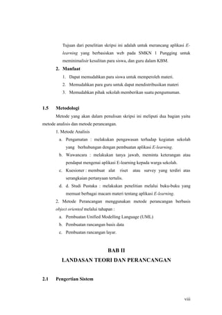 Tujuan dari penelitian skripsi ini adalah untuk merancang aplikasi E-
          learning yang berbasiskan web pada SMKN 1 Pungging untuk
          meminimalisir kesulitan para siswa, dan guru dalam KBM.
       2. Manfaat
          1. Dapat memudahkan para siswa untuk memperoleh materi.
          2. Memudahkan para guru untuk dapat mendistribusikan materi
          3. Memudahkan pihak sekolah memberikan suatu pengumuman.


1.5    Metodologi
       Metode yang akan dalam penulisan skripsi ini meliputi dua bagian yaitu
metode analisis dan metode perancangan.
       1. Metode Analisis
        a. Pengamatan : melakukan pengawasan terhadap kegiatan sekolah
            yang berhubungan dengan pembuatan aplikasi E-learning.
        b. Wawancara : melakukan tanya jawab, meminta keterangan atau
            pendapat mengenai aplikasi E-learning kepada warga sekolah.
        c. Kuesioner : membuat alat        riset   atau survey yang terdiri atas
            serangkaian pertanyaan tertulis.
        d. d. Studi Pustaka : melakukan penelitian melalui buku-buku yang
            memuat berbagai macam materi tentang aplikasi E-learning.
       2. Metode Perancangan menggunakan metode perancangan berbasis
       object oriented melalui tahapan :
        a. Pembuatan Unified Modelling Language (UML)
        b. Pembuatan rancangan basis data
        c. Pembuatan rancangan layar.



                                    BAB II
          LANDASAN TEORI DAN PERANCANGAN


2.1    Pengertian Sistem



                                                                             viii
 
