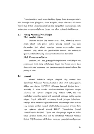Pengertian sistem sudah umum dan biasa dipakai dalam kehidupan sehari-
hari, misalnya sistem pengajaran, sistem komputer, sistem tata surya, dan masih
banyak lagi. Dalam kehidupan sehari-hari kita mengartikan sistem sebagai suatu
wadah yang menampung beberapa elemen yang saling berinteraksi didalamnya.

2.2    Konsep Analisis & Perancangan
       2.2.1 Analisis Sistem
              Menurut Laudon dan kawan-kawan (1998, p400-401) analisis
       sistem adalah suatu proses analisa terhadap masalah yang akan
       diselesaikan oleh sebuah organisasi dengan menggunakan sistem
       informasi, yang terdiri dari pendefinisian masalah dan identifikasi
       spesifikasi kebutuhan yang harus dipenuhi oleh solusi dari sistem
       2.2.2 Perancangan Sistem
              Menurut Alter (1999, p383) perancangan sistem adalah bagian dari
       perencanaan bisnis yang berhubungan dengan penyebaran sumber daya
       sistem informasi perusahaan yang mencakup manusia, perangkat keras dan
       perangkat lunak.

2.3    Internet
              Internet merupakan jaringan komputer yang dibentuk oleh
       Departemen Pertahanan Amerika Serikat di tahun 1969, melalui proyek
       ARPA yang disebut ARPANET (Advanced Research Project Agency
       Network), di mana mereka mendemonstrasikan bagaimana dengan
       hardware dan software komputer yang berbasis UNIX, kita bisa
       melakukan komunikasi dalam jarak yang tidak terhingga melalui saluran
       telepon. Proyek ARPANET merancang bentuk jaringan, kehandalan,
       seberapa besar informasi dapat dipindahkan, dan akhirnya semua standar
       yang mereka tentukan menjadi cikal bakal pembangunan protokol baru
       yang   sekarang    dikenal   sebagai   TCP/IP     (Transmission     Control
       Protocol/Internet Protocol). Tujuan awal dibangunnya proyek itu adalah
       untuk keperluan militer. Pada saat itu Departemen Pertahanan Amerika
       Serikat (US Department of Defense) membuat sistem jaringan komputer



                                                                                ix
 
