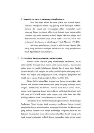 2. Iman dan taqwa serta hubungan antara keduanya
              Iman dan taqwa adalah dua unsur pokok bagi pemeluk agama.
       Keduanya merupakan elemen yang penting dalam kehidupan makhluk
       manusia dan sangat erat hubungannya dalam menentukan nasib
       hidupnya. Taqwa derajatnya lebih tinggi daripada iman, taqwa adalah
       keimanan yang sudah memberikan hasil. Taqwa dikatakan sebagai hasil
       dari keimanan. Dikatakan dalam sebuah hadits: “Iman itu, masih tidak
       berbusana”, dan busananya adalah taqwa.” (Moh. Mansyur, 1996:243).
              Jadi orang yang bertaqwa berarti ia telah beriman. Namun tidak
       setiap orang beriman itu bertaqwa. Oleh karena itu, orang yang beriman
       masih diperintahkan untuk bertaqwa.


C. Peranan Iman dalam membentuk amal ketaqwaan
          Manusia adalah makhluk yang membutuhkan keselamatan, bukan
   untuk sekedar beberapa tahun, namun untuk selama-lamanya. Keselamatan
   dalam artian ini adalah kebahagiaan didunia dan di alam baka. Faedah
   beriman kepada Allah meliputi tercapainya tauhid kepada Allah yang murni,
   timbul rasa kagum dan mengagungkan Allah, tercapainya pengabdian dan
   ibadah hanya kepada Allah sajam (Moh. Mansyur, 1996: 260).
          Dalam hal ini dibutuhkan peranan iman berupa menciptakan tekat
   berbuat baik bersama-sama peranan iman yang lain yang berfungsi secara
   integral. Keberhasilan keselamatan manusia tidak berkat usaha sendiri,
   namun masih tergantung dengan lainnya, karena realitasnya dia sebagai suatu
   titik yang kecil terletak dalam suatu kosmos yang maha besar dan tidak
   terhingga. Bahkan dalam kemerdekaannya dia masih terikat.
          Oleh karena itu dia membutuhkan dukungan sesamanya dan dukungan
   lingkungan. Tetapi ternyata tidak semuanya mendukung, bahkan menjadi
   penghambat karena masing-masing mempunyai keinginan dan kemampuan
   yang berbeda. Peranan iman berupa tumbuhnya keteguhan pendirian dan
   kekuatan pengendalian hawa nafsu mutlak dibutuhkan. Sudah barang tentu
   tidak semua keselamatan berhasil dengan memuaskan bahka sering terjadi
 