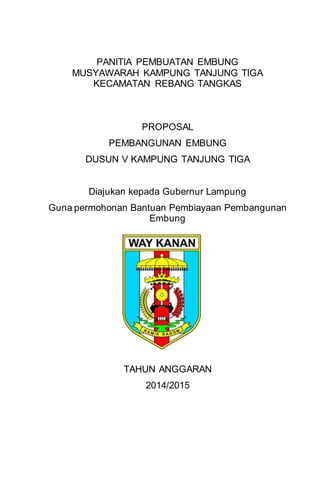 PANITIA PEMBUATAN EMBUNG
MUSYAWARAH KAMPUNG TANJUNG TIGA
KECAMATAN REBANG TANGKAS
PROPOSAL
PEMBANGUNAN EMBUNG
DUSUN V KAMPUNG TANJUNG TIGA
Diajukan kepada Gubernur Lampung
Guna permohonan Bantuan Pembiayaan Pembangunan
Embung
TAHUN ANGGARAN
2014/2015
 