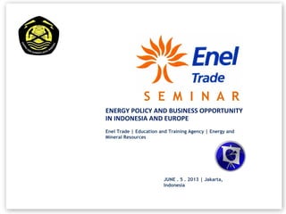 ENERGY POLICY AND BUSINESS OPPORTUNITY
IN INDONESIA AND EUROPE
Enel Trade | Education and Training Agency | Energy and
Mineral Resources
S E M I N A R
JUNE . 5 . 2013 | Jakarta,
Indonesia
 