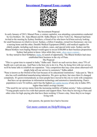 Investment Proposal Essay example
The Investment Proposal
In early January of 2013, Manuel Pena, a venture capitalist, was attending a presentation conducted
by two brothers– Dr. Adya Bharat and Dr. Sidhu Bharat– in New York City. Mannuel had been
invited to the meeting by Sydney Smithers, a friend of his who knew he'd been actively looking
for small businesses in which to invest. Sydney, a fellow Canadian, owned two businesses: one was
a nursing home and the other, Durable Medical Equipment (DME), sold medical supplies for
elderly people, including such items as walkers, canes, and special toilet seats. Sydney and the
Bharat brothers were hoping Manuel would agree to invest $100,000 in their business proposition.
Sydney had gotten to know Adya while they were...show more content...
So they turned to their birthplace, India, in search of opportunity. The Bharat brothers had since
established their business in the city of Pune.
The Proposal
"This is a great time to expand in India," Sidhu said. There's no such service there, since 75% of
health care is private pay. And Pune is the best city to do it in. Plus, by being first with our service,
we'll be better able to establish our reputation. "Any competition that may come alone afterward will
simply help sell our service to customers," Sidhu added.
"Pune is known as the Oxford of the East because of its educational institutions," Adya put in. "But it
also has well established manufacturing industries. We grew up there, but since then it's changed
completely. It's grown tremendously as more people have moved to the city to work with companies
that have set up operations in information technology and automotive manufacturing. Pune's
population is now 9.6 million, and it has the highest per capita income of any city in India–50%
higher than India's average income.
"The need for our service stems from the increasing mobility of Indian society," Adya continued.
"Young people used to live with their parents and support them. Now they're moving to Pune and
other cities for high–paying jobs that have them working 12 hours a day. Since they're no longer
living with
their parents, the parents have had to become
Get more content on HelpWriting.net
 