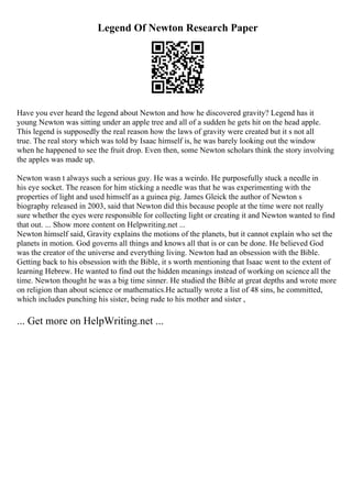 Legend Of Newton Research Paper
Have you ever heard the legend about Newton and how he discovered gravity? Legend has it
young Newton was sitting under an apple tree and all of a sudden he gets hit on the head apple.
This legend is supposedly the real reason how the laws of gravity were created but it s not all
true. The real story which was told by Isaac himself is, he was barely looking out the window
when he happened to see the fruit drop. Even then, some Newton scholars think the story involving
the apples was made up.
Newton wasn t always such a serious guy. He was a weirdo. He purposefully stuck a needle in
his eye socket. The reason for him sticking a needle was that he was experimenting with the
properties of light and used himself as a guinea pig. James Gleick the author of Newton s
biography released in 2003, said that Newton did this because people at the time were not really
sure whether the eyes were responsible for collecting light or creating it and Newton wanted to find
that out. ... Show more content on Helpwriting.net ...
Newton himself said, Gravity explains the motions of the planets, but it cannot explain who set the
planets in motion. God governs all things and knows all that is or can be done. He believed God
was the creator of the universe and everything living. Newton had an obsession with the Bible.
Getting back to his obsession with the Bible, it s worth mentioning that Isaac went to the extent of
learning Hebrew. He wanted to find out the hidden meanings instead of working on science all the
time. Newton thought he was a big time sinner. He studied the Bible at great depths and wrote more
on religion than about science or mathematics.He actually wrote a list of 48 sins, he committed,
which includes punching his sister, being rude to his mother and sister ,
... Get more on HelpWriting.net ...
 