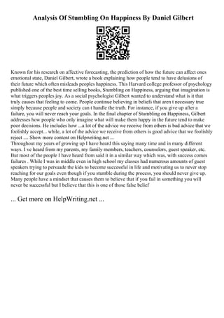 Analysis Of Stumbling On Happiness By Daniel Gilbert
Known for his research on affective forecasting, the prediction of how the future can affect ones
emotional state, Daniel Gilbert, wrote a book explaining how people tend to have delusions of
their future which often misleads peoples happiness. This Harvard college professor of psychology
published one of the best time selling books, Stumbling on Happiness, arguing that imagination is
what triggers peoples joy. As a social psychologist Gilbert wanted to understand what is it that
truly causes that feeling to come. People continue believing in beliefs that aren t necessary true
simply because people and society can t handle the truth. For instance, if you give up after a
failure, you will never reach your goals. In the final chapter of Stumbling on Happiness, Gilbert
addresses how people who only imagine what will make them happy in the future tend to make
poor decisions. He includes how ...a lot of the advice we receive from others is bad advice that we
foolishly accept... while, a lot of the advice we receive from others is good advice that we foolishly
reject .... Show more content on Helpwriting.net ...
Throughout my years of growing up I have heard this saying many time and in many different
ways. I ve heard from my parents, my family members, teachers, counselors, guest speaker, etc.
But most of the people I have heard from said it in a similar way which was, with success comes
failures . While I was in middle even in high school my classes had numerous amounts of guest
speakers trying to persuade the kids to become successful in life and motivating us to never stop
reaching for our goals even though if you stumble during the process, you should never give up.
Many people have a mindset that causes them to believe that if you fail in something you will
never be successful but I believe that this is one of those false belief
... Get more on HelpWriting.net ...
 