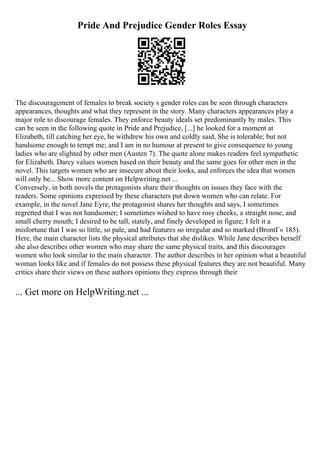 Pride And Prejudice Gender Roles Essay
The discouragement of females to break society s gender roles can be seen through characters
appearances, thoughts and what they represent in the story. Many characters appearances play a
major role to discourage females. They enforce beauty ideals set predominantly by males. This
can be seen in the following quote in Pride and Prejudice, [...] he looked for a moment at
Elizabeth, till catching her eye, he withdrew his own and coldly said, She is tolerable; but not
handsome enough to tempt me; and I am in no humour at present to give consequence to young
ladies who are slighted by other men (Austen 7). The quote alone makes readers feel sympathetic
for Elizabeth. Darcy values women based on their beauty and the same goes for other men in the
novel. This targets women who are insecure about their looks, and enforces the idea that women
will only be... Show more content on Helpwriting.net ...
Conversely, in both novels the protagonists share their thoughts on issues they face with the
readers. Some opinions expressed by these characters put down women who can relate. For
example, in the novel Jane Eyre, the protagonist shares her thoughts and says, I sometimes
regretted that I was not handsomer; I sometimes wished to have rosy cheeks, a straight nose, and
small cherry mouth; I desired to be tall, stately, and finely developed in figure; I felt it a
misfortune that I was so little, so pale, and had features so irregular and so marked (BrontГ« 185).
Here, the main character lists the physical attributes that she dislikes. While Jane describes herself
she also describes other women who may share the same physical traits, and this discourages
women who look similar to the main character. The author describes in her opinion what a beautiful
woman looks like and if females do not possess these physical features they are not beautiful. Many
critics share their views on these authors opinions they express through their
... Get more on HelpWriting.net ...
 