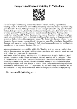 Compare And Contrast Watching Tv Vs Stadium
The review topic I will be doing is about the difference between watching a game live vs.
watching it on T.V. As any sports fan would say, there really is no better place to experience a big
game than at the stadium. Although, there really is no worse place to watch a big game than at the
stadium. Both good and bad, there really is nothing like being at the game. Fans believe they have
to watcha game on TV because they miss too much by actually being there. As crazy as that
sounds, they might be right. Without the cameras that zoom in things that would never have been
seen is a bis aspect to this. Money is starting to be a bigger affect to going to the game or not. Not
to mention the food prices at these games are insane. Also if you watch the game at home you can
change the channel during a commercial and watch another game. Plus whats better than watching
the game while laying on your favorite couch? Each option has ups and downs, they could each be
wanted or not by one person or the other. (Dan Levy)
Many people can agree with everything said in this. They love to go to a game at a stadium. Just
being in the environment and seeing it with their own eyes. On the other hand they would not want
to sit ... Show more content on Helpwriting.net ...
Some sports are definitely better seen in person. Television does not do justice for hockey. Other
sports are better seen on TV. The person lying on his couch watching golf or cycling on TV has
an extremely better idea of what s going on with the overall event than the schlub following one
group of golfers or standing at some lonely stretch of road waiting for that exciting 15 seconds
when the cyclists pass them. Also being at an event is almost always a more satisfying experience
than sitting at home watching it on TV. Longer sports like golf and cycling are two sports that are
much better on TV. They are two of the most time consuming sports that have a larger playing
... Get more on HelpWriting.net ...
 