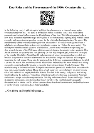 Easy Rider and the Phenomenon of the 1960 s Counterculture...
In the following essay, I will attempt to highlight the phenomenon in cinema known as the
counterculture youth pic. This trend in production started in the late 1960 s as a result of the
economic and cultural influences on the film industry of that time. The following essay looks at
how those influences helped to shape a new genre in the filmindustry, sighting Easy Rideras a main
example, and suggests some possible reasons for the relatively short popularity of the genre. The
standard story of the counterculture begins with an account of the social order against which it
rebelled, a social order that was known to just about everyone by 1960 as the mass society. The
tale of post war malaise and youthful liveliness is a... Show more content on Helpwriting.net ...
And towards the end of the 1960 s one of those symbols became the counterculture youthpic film.
As for America, the poor boy and rich girl story (or rich boy and poor girl), which was the staple
of the popular film before World War II, had disappeared. Money as romance had receded, not
because everyone was now rich but because the middle class image has replaced both the poor
image and the rich image. There was, for example, little difference in appearance between the clerk
s car and the boss s. The ascendancy of the middle class had reached the point where it was strong
enough to control cultural forms, and to magnify its own image in art. (Frank, Conquest) The
movie industry at the time had been filling the screens with spectacular productions, melodramatic
love stories, and popular culture. These films, which were very successful early on, soon became
clichГ©d, and were no longer profitable. For the first time in its history, Hollywood was having
trouble pleasing the audience. The culture of the time had worked so hard to condition American
audiences to accept a certain image onscreen, that they had removed their desire for change. Despite
its apparent enthusiasm, goes the standard binary narrative, the Establishment was deeply
threatened and in mortal conflict with a counterculture that aimed to undermine its cherished ethics
of hard work and conformity. Easy Rider concludes
... Get more on HelpWriting.net ...
 