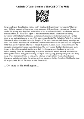 Analysis Of Jack London s The Call Of The Wild
Have people ever thought about writing style? Or about different literary movements? There are
many different kinds of writing styles, along with many different literary movements. Authors
choose the writing style they want, and whether or not to be in a movement. Jack London was one
of these authors. He chose to be a part of the naturalismmovement. Naturalism is a literary
movement with the belief that humans and animals being shaped by their environment. He then
chose to use indirect discourse in one of his most popular books The Call of the Wild. Free Indirect
Discourse is when the reader knows the thoughts of the main character while having a third person
view. Free indirect discourse can differ from direct discourse because it allows third and first person
rather than just third person. The use of indirect discourse in Jack London s work emphasizes the
naturalist movement on humans industrialization. The environment that Jack London grew up in
helped to shape his naturalistic writingstyle. Jack London grew up in San Francisco with his
mother and step father. He was raised by an ex slave because his mother was sick. When he was
a teenager he worked many jobs including sailing on a sealing ship, pirating for oysters, and many
more. When he returned home at nineteen he returned to high school. This is where London
discovered socialism or Social Darwinism, and was known as the Boy Socialist of Oakland around
his neighborhood. He ran for mayor several times as the
... Get more on HelpWriting.net ...
 