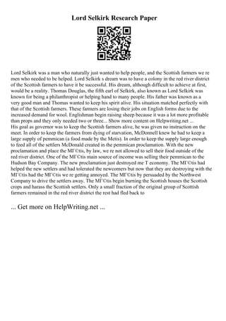 Lord Selkirk Research Paper
Lord Selkirk was a man who naturally just wanted to help people, and the Scottish farmers we re
men who needed to be helped. Lord Selkirk s dream was to have a colony in the red river district
of the Scottish farmers to have it be successful. His dream, although difficult to achieve at first,
would be a reality. Thomas Douglas, the fifth earl of Selkirk, also known as Lord Selkirk was
known for being a philanthropist or helping hand to many people. His father was known as a
very good man and Thomas wanted to keep his spirit alive. His situation matched perfectly with
that of the Scottish farmers. These farmers are losing their jobs on English forms due to the
increased demand for wool. Englishman begin raising sheep because it was a lot more profitable
than props and they only needed two or three... Show more content on Helpwriting.net ...
His goal as governor was to keep the Scottish farmers alive, he was given no instruction on the
meet. In order to keep the farmers from dying of starvation, McDonnell knew he had to keep a
large supply of pemmican (a food made by the Metis). In order to keep the supply large enough
to feed all of the settlers McDonald created in the pemmican proclamation. With the new
proclamation and place the MГ©tis, by law, we re not allowed to sell their food outside of the
red river district. One of the MГ©tis main source of income was selling their pemmican to the
Hudson Bay Company. The new proclamation just destroyed me T economy. The MГ©tis had
helped the new settlers and had tolerated the newcomers but now that they are destroying with the
MГ©tis had the MГ©tis we re getting annoyed. The MГ©tis by persuaded by the Northwest
Company to drive the settlers away. The MГ©tis begin burning the Scottish houses the Scottish
crops and harass the Scottish settlers. Only a small fraction of the original group of Scottish
farmers remained in the red river district the rest had fled back to
... Get more on HelpWriting.net ...
 