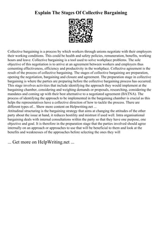 Explain The Stages Of Collective Bargaining
Collective bargaining is a process by which workers through unions negotiate with their employers
their working conditions. This could be health and safety policies, remuneration, benefits, working
hours and leave. Collective bargaining is a tool used to solve workplace problems. The sole
objective of this negotiation is to arrive at an agreement between workers and employers thus
cementing effectiveness, efficiency and productivity in the workplace. Collective agreement is the
result of the process of collective bargaining. The stages of collective bargaining are preparation,
opening the negotiation, bargaining and closure and agreement. The preparation stage in collective
bargaining is where the parties are preparing before the collective bargaining process has occurred.
This stage involves activities that include identifying the approach they would implement at the
bargaining chamber, considering and weighing demands or proposals, researching, considering the
mandates and coming up with their best alternative to a negotiated agreement (BATNA). The
process of identifying the approach to be implemented in the bargaining chamber is crucial as this
helps the representatives have a collective direction of how to tackle the process. There are
different types of... Show more content on Helpwriting.net ...
Attitudinal structuring is the bargaining strategy that aims at changing the attitudes of the other
party about the issue at hand, it reduces hostility and mistrust if used well. Intra organisational
bargaining deals with internal consultations within the party so that they have one purpose, one
objective and goal. It is therefore in the preparation stage that the parties involved should agree
internally on an approach or approaches to use that will be beneficial to them and look at the
benefits and weaknesses of the approaches before selecting the ones they will
... Get more on HelpWriting.net ...
 