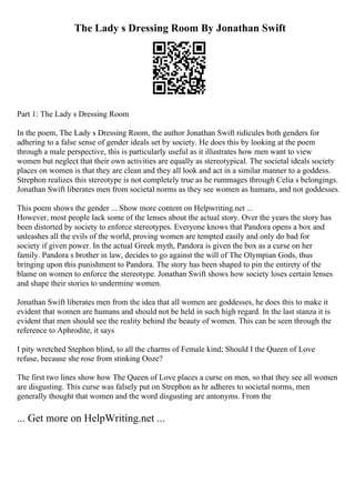 The Lady s Dressing Room By Jonathan Swift
Part 1: The Lady s Dressing Room
In the poem, The Lady s Dressing Room, the author Jonathan Swift ridicules both genders for
adhering to a false sense of gender ideals set by society. He does this by looking at the poem
through a male perspective, this is particularly useful as it illustrates how men want to view
women but neglect that their own activities are equally as stereotypical. The societal ideals society
places on women is that they are clean and they all look and act in a similar manner to a goddess.
Strephon realizes this stereotype is not completely true as he rummages through Celia s belongings.
Jonathan Swift liberates men from societal norms as they see women as humans, and not goddesses.
This poem shows the gender ... Show more content on Helpwriting.net ...
However, most people lack some of the lenses about the actual story. Over the years the story has
been distorted by society to enforce stereotypes. Everyone knows that Pandora opens a box and
unleashes all the evils of the world, proving women are tempted easily and only do bad for
society if given power. In the actual Greek myth, Pandora is given the box as a curse on her
family. Pandora s brother in law, decides to go against the will of The Olympian Gods, thus
bringing upon this punishment to Pandora. The story has been shaped to pin the entirety of the
blame on women to enforce the stereotype. Jonathan Swift shows how society loses certain lenses
and shape their stories to undermine women.
Jonathan Swift liberates men from the idea that all women are goddesses, he does this to make it
evident that women are humans and should not be held in such high regard. In the last stanza it is
evident that men should see the reality behind the beauty of women. This can be seen through the
reference to Aphrodite, it says
I pity wretched Stephon blind, to all the charms of Female kind; Should I the Queen of Love
refuse, because she rose from stinking Ooze?
The first two lines show how The Queen of Love places a curse on men, so that they see all women
are disgusting. This curse was falsely put on Strephon as hr adheres to societal norms, men
generally thought that women and the word disgusting are antonyms. From the
... Get more on HelpWriting.net ...
 