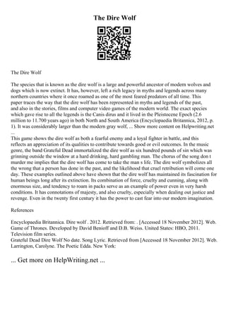 The Dire Wolf
The Dire Wolf
The species that is known as the dire wolf is a large and powerful ancestor of modern wolves and
dogs which is now extinct. It has, however, left a rich legacy in myths and legends across many
northern countries where it once roamed as one of the most feared predators of all time. This
paper traces the way that the dire wolf has been represented in myths and legends of the past,
and also in the stories, films and computer video games of the modern world. The exact species
which gave rise to all the legends is the Canis dirus and it lived in the Pleistocene Epoch (2.6
million to 11.700 years ago) in both North and South America (Encyclopaedia Britannica, 2012, p.
1). It was considerably larger than the modern gray wolf, ... Show more content on Helpwriting.net
...
This game shows the dire wolf as both a fearful enemy and a loyal fighter in battle, and this
reflects an appreciation of its qualities to contribute towards good or evil outcomes. In the music
genre, the band Grateful Dead immortalized the dire wolf as six hundred pounds of sin which was
grinning outside the window at a hard drinking, hard gambling man. The chorus of the song don t
murder me implies that the dire wolf has come to take the man s life. The dire wolf symbolizes all
the wrong that a person has done in the past, and the likelihood that cruel retribution will come one
day. These examples outlined above have shown that the dire wolf has maintained its fascination for
human beings long after its extinction. Its combination of force, cruelty and cunning, along with
enormous size, and tendency to roam in packs serve as an example of power even in very harsh
conditions. It has connotations of majesty, and also cruelty, especially when dealing out justice and
revenge. Even in the twenty first century it has the power to cast fear into our modern imagination.
References
Encyclopaedia Britannica. Dire wolf . 2012. Retrieved from: . [Accessed 18 November 2012]. Web.
Game of Thrones. Developed by David Benioff and D.B. Weiss. United States: HBO, 2011.
Television film series.
Grateful Dead Dire Wolf No date. Song Lyric. Retrieved from [Accessed 18 November 2012]. Web.
Larrington, Carolyne. The Poetic Edda. New York:
... Get more on HelpWriting.net ...
 