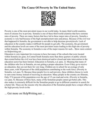 The Cause Of Poverty In The United States
Poverty is one of the most prevalent issues in our world today. In many third world countries,
most of citizens live in poverty. Somalia is one of these third world countries that have extreme
rates of poverty. There are many factors that have led to these major rates of poverty. Somalia s
economy is very bad because of the high unemployment rates and piracy. Because of the civil war
that happened in Somalia, the government is not able to help decrease povertylevels. Lack of
education in the country makes it difficult for people to get jobs. The economy, the government
and the education levels are some of the most prevalent issues leading to this high rate of poverty
within Somalia. The economy in Somalia is one of the major reasons for such... Show more content
on Helpwriting.net ...
Education is very important for everyone to have but many of the schools that were located
within Somalia are gone, In Central South Somalia more than three quarters of public schools
that existed before the civil war have been destroyed and/or closed and state intervention in the
education sector has been limited. (Education in Somalia, n.d. para. 2). Meaning that many of
the children who live in Somalia, are not getting a proper education. Even if they go to receive
an education, they are not there for very long, Children are in school for an average of only
three years, with 50 percent of the child population contributing to the work force. (Poverty in
Somalia, n.d. para. 9). Because these people live in such poverty, these children choose to work
to earn some money instead of receiving an education. Many people in the country are illiterate,
Only 37.8 percent of the population over the age of 15 can read and write. (Poverty in Somalia,
n.d. para. 8). Because of these facts, many of the Somalian people cannot get better jobs. This
also makes it extremely difficult for the Somalian people to go to different countries in search for
a better life. These are the reasons why the education of the Somalian people have a major effect on
the high poverty levels in the
... Get more on HelpWriting.net ...
 