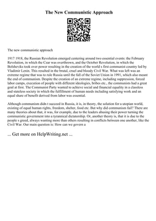 The New Communistic Approach
The new communistic approach
1917 1918, the Russian Revolution emerged centering around two essential events: the February
Revolution, in which the Czar was overthrown, and the October Revolution, in which the
Bolsheviks took over power resulting in the creation of the world s first communist country led by
Vladimir Lenin. This resulted in the brutal, cruel and bloody Civil War. What was left was an
extreme regime that was to rule Russia until the fall of the Soviet Union in 1991, which also meant
the end of communism. Despite the creation of an extreme regime, including suppression, forced
labor camps, execution of people with different ideologies, bribes etc., the communists had a great
goal at first. The Communist Party wanted to achieve social and financial equality in a classless
and stateless society in which the fulfillment of human needs including satisfying work and an
equal share of benefit derived from labor was essential.
Although communism didn t succeed in Russia, it is, in theory, the solution for a utopian world,
existing of equal human rights, freedom, shelter, food etc. But why did communism fail? There are
many theories about that, it was, for example, due to the leaders abusing their power turning the
communistic government into a tyrannical dictatorship. Or, another theory is, that it is due to the
people s greed, always wanting more than others resulting in conflicts between one another, like the
Civil War. Our main question is: How can we govern a
... Get more on HelpWriting.net ...
 