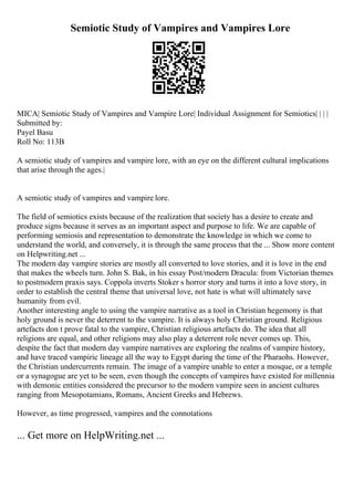 Semiotic Study of Vampires and Vampires Lore
MICA| Semiotic Study of Vampires and Vampire Lore| Individual Assignment for Semiotics| | | |
Submitted by:
Payel Basu
Roll No: 113B
A semiotic study of vampires and vampire lore, with an eye on the different cultural implications
that arise through the ages.|
A semiotic study of vampires and vampire lore.
The field of semiotics exists because of the realization that society has a desire to create and
produce signs because it serves as an important aspect and purpose to life. We are capable of
performing semiosis and representation to demonstrate the knowledge in which we come to
understand the world, and conversely, it is through the same process that the ... Show more content
on Helpwriting.net ...
The modern day vampire stories are mostly all converted to love stories, and it is love in the end
that makes the wheels turn. John S. Bak, in his essay Post/modern Dracula: from Victorian themes
to postmodern praxis says. Coppola inverts Stoker s horror story and turns it into a love story, in
order to establish the central theme that universal love, not hate is what will ultimately save
humanity from evil.
Another interesting angle to using the vampire narrative as a tool in Christian hegemony is that
holy ground is never the deterrent to the vampire. It is always holy Christian ground. Religious
artefacts don t prove fatal to the vampire, Christian religious artefacts do. The idea that all
religions are equal, and other religions may also play a deterrent role never comes up. This,
despite the fact that modern day vampire narratives are exploring the realms of vampire history,
and have traced vampiric lineage all the way to Egypt during the time of the Pharaohs. However,
the Christian undercurrents remain. The image of a vampire unable to enter a mosque, or a temple
or a synagogue are yet to be seen, even though the concepts of vampires have existed for millennia
with demonic entities considered the precursor to the modern vampire seen in ancient cultures
ranging from Mesopotamians, Romans, Ancient Greeks and Hebrews.
However, as time progressed, vampires and the connotations
... Get more on HelpWriting.net ...
 
