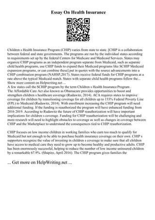 Essay On Health Insurance
Children s Health Insurance Program (CHIP) varies from state to state. [CHIP is a collaboration
between federal and state governments. The programs are run by the individual states according
to requirements set up by the federal Centers for Medicare and Medicaid Services. States may
organize CHIP programs as an independent program separate from Medicaid, such as separate
child health programs, use CHIP funds to expand their Medicaid programs like SCHIP Medicaid
expansion programs, or can combine these] put in quotes with the source advancements into a
CHIP combination program (NAHSP,2017). States receive federal funds for CHIP programs at a
rate above the typical Medicaid match. States with separate child health programs follow the...
Show more content on Helpwriting.net ...
A few states call the SCHIP program by the term Children s Health Insurance Program .
The Affordable Care Act also known as Obamacare provides opportunities to boost and
strengthen children s healthcare coverage (Rudawitz, 2014). ACA requires states to improve
coverage for children by transitioning coverage for all children up to 133% Federal Poverty Line
(FPL) to Medicaid (Rudawitz, 2014). With enrollment increasing the CHIP program will need
additional funding. If the funding is reauthorized the program will have enhanced funding from
2016 2019. According to Rudawitz the future of CHIP reauthorization will have important
implications for children s coverage. Funding for CHIP reauthorization will be challenging and
more research will need to highlight obstacles to coverage as well as changes in coverage between
CHIP and the Marketplace to understand the consequences tied to CHIP reauthorization.
CHIP focuses on low income children in working families who earn too much to qualify for
Medicaid but not enough to be able to purchase health insurance coverage on their own. CHIP s
supporters recognize the value of investing in children s coverage to make sure that all children
have access to medical care they need to grow up to become healthy and productive adults. CHIP
has been enormously successful, helping to reduce the number of low income uninsured children
by a remarkable 67.9%. (Shapiro, April 2016). The CHIP program gives families the
... Get more on HelpWriting.net ...
 