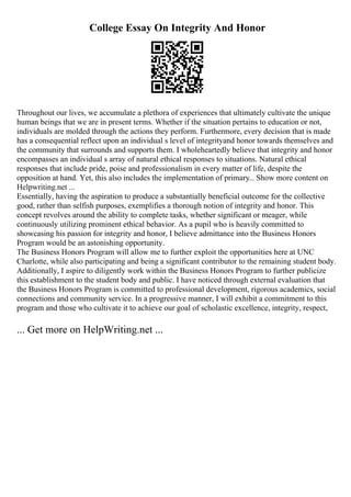 College Essay On Integrity And Honor
Throughout our lives, we accumulate a plethora of experiences that ultimately cultivate the unique
human beings that we are in present terms. Whether if the situation pertains to education or not,
individuals are molded through the actions they perform. Furthermore, every decision that is made
has a consequential reflect upon an individual s level of integrityand honor towards themselves and
the community that surrounds and supports them. I wholeheartedly believe that integrity and honor
encompasses an individual s array of natural ethical responses to situations. Natural ethical
responses that include pride, poise and professionalism in every matter of life, despite the
opposition at hand. Yet, this also includes the implementation of primary... Show more content on
Helpwriting.net ...
Essentially, having the aspiration to produce a substantially beneficial outcome for the collective
good, rather than selfish purposes, exemplifies a thorough notion of integrity and honor. This
concept revolves around the ability to complete tasks, whether significant or meager, while
continuously utilizing prominent ethical behavior. As a pupil who is heavily committed to
showcasing his passion for integrity and honor, I believe admittance into the Business Honors
Program would be an astonishing opportunity.
The Business Honors Program will allow me to further exploit the opportunities here at UNC
Charlotte, while also participating and being a significant contributor to the remaining student body.
Additionally, I aspire to diligently work within the Business Honors Program to further publicize
this establishment to the student body and public. I have noticed through external evaluation that
the Business Honors Program is committed to professional development, rigorous academics, social
connections and community service. In a progressive manner, I will exhibit a commitment to this
program and those who cultivate it to achieve our goal of scholastic excellence, integrity, respect,
... Get more on HelpWriting.net ...
 