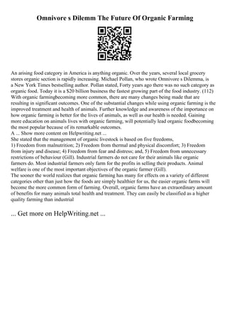Omnivore s Dilemm The Future Of Organic Farming
An arising food category in America is anything organic. Over the years, several local grocery
stores organic section is rapidly increasing. Michael Pollan, who wrote Omnivore s Dilemma, is
a New York Times bestselling author. Pollan stated, Forty years ago there was no such category as
organic food. Today it is a $20 billion business the fastest growing part of the food industry. (112)
With organic farmingbecoming more common, there are many changes being made that are
resulting in significant outcomes. One of the substantial changes while using organic farming is the
improved treatment and health of animals. Further knowledge and awareness of the importance on
how organic farming is better for the lives of animals, as well as our health is needed. Gaining
more education on animals lives with organic farming, will potentially lead organic foodbecoming
the most popular because of its remarkable outcomes.
A ... Show more content on Helpwriting.net ...
She stated that the management of organic livestock is based on five freedoms,
1) Freedom from malnutrition; 2) Freedom from thermal and physical discomfort; 3) Freedom
from injury and disease; 4) Freedom from fear and distress; and, 5) Freedom from unnecessary
restrictions of behaviour (Gill). Industrial farmers do not care for their animals like organic
farmers do. Most industrial farmers only farm for the profits in selling their products. Animal
welfare is one of the most important objectives of the organic farmer (Gill).
The sooner the world realizes that organic farming has many for effects on a variety of different
categories other than just how the foods are simply healthier for us, the easier organic farms will
become the more common form of farming. Overall, organic farms have an extraordinary amount
of benefits for many animals total health and treatment. They can easily be classified as a higher
quality farming than industrial
... Get more on HelpWriting.net ...
 