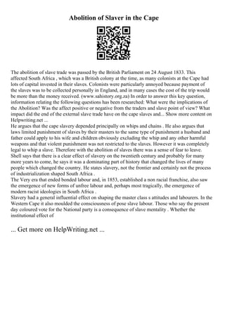 Abolition of Slaver in the Cape
The abolition of slave trade was passed by the British Parliament on 24 August 1833. This
affected South Africa , which was a British colony at the time, as many colonists at the Cape had
lots of capital invested in their slaves. Colonists were particularly annoyed because payment of
the slaves was to be collected personally in England, and in many cases the cost of the trip would
be more than the money received. (www.sahistory.org.za) In order to answer this key question,
information relating the following questions has been researched: What were the implications of
the Abolition? Was the affect positive or negative from the traders and slave point of view? What
impact did the end of the external slave trade have on the cape slaves and... Show more content on
Helpwriting.net ...
He argues that the cape slavery depended principally on whips and chains . He also argues that
laws limited punishment of slaves by their masters to the same type of punishment a husband and
father could apply to his wife and children obviously excluding the whip and any other harmful
weapons and that violent punishment was not restricted to the slaves. However it was completely
legal to whip a slave. Therefore with the abolition of slaves there was a sense of fear to leave.
Shell says that there is a clear effect of slavery on the twentieth century and probably for many
more years to come, he says it was a dominating part of history that changed the lives of many
people which changed the country. He states slavery, not the frontier and certainly not the process
of industrialization shaped South Africa .
The Very era that ended bonded labour and, in 1853, established a non racial franchise, also saw
the emergence of new forms of unfree labour and, perhaps most tragically, the emergence of
modern racist ideologies in South Africa .
Slavery had a general influential effect on shaping the master class s attitudes and labourers. In the
Western Cape it also moulded the consciousness of pose slave labour. Those who say the present
day coloured vote for the National party is a consequence of slave mentality . Whether the
institutional effect of
... Get more on HelpWriting.net ...
 