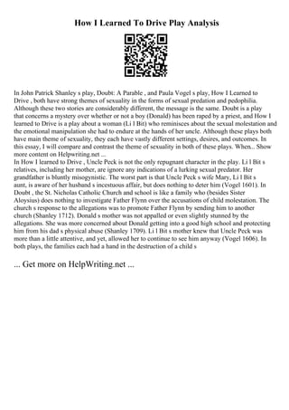 How I Learned To Drive Play Analysis
In John Patrick Shanley s play, Doubt: A Parable , and Paula Vogel s play, How I Learned to
Drive , both have strong themes of sexuality in the forms of sexual predation and pedophilia.
Although these two stories are considerably different, the message is the same. Doubt is a play
that concerns a mystery over whether or not a boy (Donald) has been raped by a priest, and How I
learned to Drive is a play about a woman (Li l Bit) who reminisces about the sexual molestation and
the emotional manipulation she had to endure at the hands of her uncle. Although these plays both
have main theme of sexuality, they each have vastly different settings, desires, and outcomes. In
this essay, I will compare and contrast the theme of sexuality in both of these plays. When... Show
more content on Helpwriting.net ...
In How I learned to Drive , Uncle Peck is not the only repugnant character in the play. Li l Bit s
relatives, including her mother, are ignore any indications of a lurking sexual predator. Her
grandfather is bluntly misogynistic. The worst part is that Uncle Peck s wife Mary, Li l Bit s
aunt, is aware of her husband s incestuous affair, but does nothing to deter him (Vogel 1601). In
Doubt , the St. Nicholas Catholic Church and school is like a family who (besides Sister
Aloysius) does nothing to investigate Father Flynn over the accusations of child molestation. The
church s response to the allegations was to promote Father Flynn by sending him to another
church (Shanley 1712). Donald s mother was not appalled or even slightly stunned by the
allegations. She was more concerned about Donald getting into a good high school and protecting
him from his dad s physical abuse (Shanley 1709). Li l Bit s mother knew that Uncle Peck was
more than a little attentive, and yet, allowed her to continue to see him anyway (Vogel 1606). In
both plays, the families each had a hand in the destruction of a child s
... Get more on HelpWriting.net ...
 