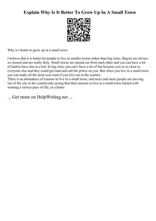 Explain Why Is It Better To Grow Up In A Small Town
Why it s better to grow up in a small town
I believe that it is better for people to live in smaller towns rather than big cities. Bigcits are always
so cluserd and are really dirty. Small towns are spread out from each other and you can have a lot
of land to have fun as a kid. In big cities you can t have a lot of fun because you re so close to
everyone else and they could get mad and call the police on you. But when you live in a small town
you can make all the noise you want if you live out in the country.
There is an abundance of reasons to live in a small town, and more and more people are moving
out of the city to the countryside saying that their reasons to live in a small town started with
wanting a slower pace of life, or a better
... Get more on HelpWriting.net ...
 