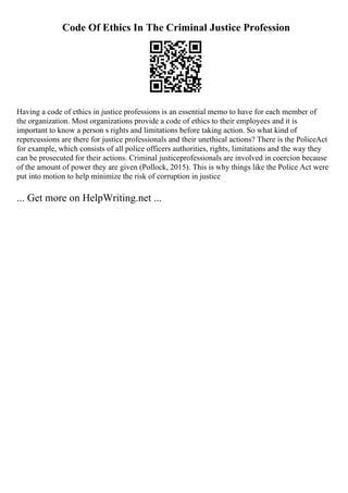 Code Of Ethics In The Criminal Justice Profession
Having a code of ethics in justice professions is an essential memo to have for each member of
the organization. Most organizations provide a code of ethics to their employees and it is
important to know a person s rights and limitations before taking action. So what kind of
repercussions are there for justice professionals and their unethical actions? There is the PoliceAct
for example, which consists of all police officers authorities, rights, limitations and the way they
can be prosecuted for their actions. Criminal justiceprofessionals are involved in coercion because
of the amount of power they are given (Pollock, 2015). This is why things like the Police Act were
put into motion to help minimize the risk of corruption in justice
... Get more on HelpWriting.net ...
 