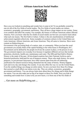 African-American Social Studies
Have you ever looked at something and wonder how it came to be? It was probably created by
one (or all) of the five fields of social studies. The five fields of social studies are culture,
economics, geography, government, and history. They all have a huge impact on our country. Some
even combine and effect the country. For example, the history of African American culture effected
America. Now you know what the five fields of social studies are but now you need to learn about
what each one means. The first field is Culture. Culture is the arts manifestations of intellectual
achievement regarded collectively. Some examples of common cultures in the United States are
Latin American, African American, and Asian American. They all came to America
... Show more
content on Helpwriting.net ...
Government is the governing body of a nation, state, or community. When you hear the word
government you usually think of the capitol building or the white house in Washington, D.C..
Government can be defined by the people involved, the system in place, or the process in use.
The government impacts our everyday lives because it regulates different services that include
protection, electricity, health care, maintenance and water. The fifth and final field is History.
History is the study of the past. All developed countries have their National Archives and a
historical profession, both paid for out of taxpayers money. Those who study history, for career
purposes, or just personal enjoyment, have other reasons apart from this all embracing
justification for natural resources being channeled into the study of history. History happens
each and every day and changes the country. It can also affect the way we see the United States.
Even the smallest things can change an entire nation. So now you know how these five things
that seemed so small affects our nation every day. They are culture, economics, geography,
government and history. You can always learn more about these five things and to help change
our nation. You can also make just as big of an impact as these five fields. Next you look at
something and wonder how it came to be you now know, it is from one of the five fields of
... Get more on HelpWriting.net ...
 