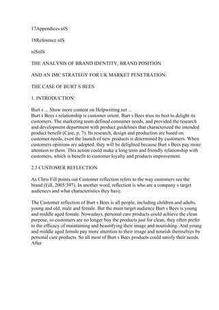 17Appendices пїЅ
18Reference пїЅ
пїЅпїЅ
THE ANALYSIS OF BRAND IDENTITY, BRAND POSITION
AND AN IMC STRATEGY FOR UK MARKET PENETRATION:
THE CASE OF BURT S BEES
1. INTRODUCTION:
Burt s ... Show more content on Helpwriting.net ...
Burt s Bees s relationship is customer orient. Burt s Bees tries its best to delight its
customers. The marketing team defined consumer needs, and provided the research
and development department with product guidelines that characterized the intended
product benefit (Case, p. 7). Its research, design and production are based on
customer needs, even the launch of new products is determined by customers. When
customers opinions are adopted, they will be delighted because Burt s Bees pay more
attention to them. This action could make a long term and friendly relationship with
customers, which is benefit to customer loyalty and products improvement.
2.3 CUSTOMER REFLECTION
As Chris Fill points out Customer reflection refers to the way customers see the
brand (Fill, 2005:397). In another word, reflection is who are a company s target
audiences and what characteristics they have.
The Customer reflection of Burt s Bees is all people, including children and adults,
young and old, male and female. But the main target audience Burt s Bees is young
and middle aged female. Nowadays, personal care products could achieve the clean
purpose, so customers are no longer buy the products just for clean, they often prefer
to the efficacy of maintaining and beautifying their image and nourishing. And young
and middle aged female pay more attention to their image and nourish themselves by
personal care products. So all most of Burt s Bees products could satisfy their needs.
After
 