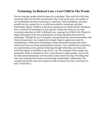 Technology In Richard Louv s Last Child In The Woods
Not too long ago, people relied on nature for everything. They used it for their bare
necessities and even for their entertainment. But in the recent years, the number of
new technologies has been increasing at a rapid rate. With smartphones and other
portable devices, people live in a world surrounded by technology and other
materialistic objects. Children in the newer generations are being directly introduced
into a world full of technology by their parents without the chance to see what
excitement naturehas to offer. In Richard Louv s passage Last Child in the Woods he
argues that people of the newer generations are being separated from nature by
technology. Through the use of examples, personal pronouns, personal anecdotes, and
rhetorical questions, Louv explains how people forget to appreciate nature by
manipulating it. With newer technologies, things that people thought only nature
could control are now being manipulated by humans. Louv explains how researchers
are experimenting with a genetic technology through which they can choose the
colors that appear on butterfly wings (Louv 2 4). This example of how people can
manipulate nature is included in Louv s essay because it opens people s eyes to the
fact that natural phenomena will not remain solely natural for long. The things that
were once untouched by humans are becoming contaminated. Additionally, this
example specifically states how people are able to choose how they want nature to
look. A butterfly is
 