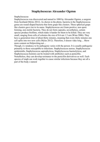 Staphylococcus Alexander Ogston
Staphylococcus
Staphylococcus was discovered and named in 1880 by Alexander Ogston, a surgeon
from Scotland (Myles 2012). As shown in the photo, bacteria in the Staphylococcus
genus are round shaped bacteria that form grape like clusters. These spherical grape
like clusters gave rise to its name. Staphylococcus are Gram positive, non spore
forming, non motile bacteria. They do not form capsules, nevertheless, certain
species produce biofilms, which make it harder for them to be killed. They are very
small, ranging from cells of colonies the size of 0.6 um 1.5 um (Winn 2006). They
have a generation time of about thirty minutes, meaning that every thirty minutes one
cell splits into two new cells (Myles 2012). Therefore, it doesn t take long ... Show
more content on Helpwriting.net ...
Though, it s tendency to be pathogenic varies with the person. It is usually pathogenic
primarily to those susceptible to infections. Staphylococcus aureus, Staphylococcus
epidermidis, Staphylococcus saprophyticus, Staphylococcus haemolyticus, and
Staphylococcus hominis can be treated with antibiotics such as penicillin.
Nonetheless, they can develop resistance to the penicillin derivatives as well. Each
species of staph can work together to cause similar infections because they are all a
part of the body s natural
 