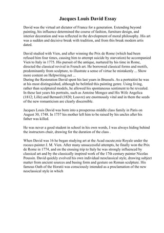 Jacques Louis David Essay
David was the virtual art dictator of France for a generation. Extending beyond
painting, his influence determined the course of fashion, furniture design, and
interior decoration and was reflected in the development of moral philosophy. His art
was a sudden and decisive break with tradition, and from this break modern artis
dated.
David studied with Vien, and after winning the Prix de Rome (which had been
refused him four times, causing him to attempt suicide by starvation) he accompanied
Vien to Italy in 1775. His pursuit of the antique, nurtured by his time in Rome,
directed the classical revival in French art. He borrowed classical forms and motifs,
predominantly from sculpture, to illustrate a sense of virtue he mistakenly ... Show
more content on Helpwriting.net ...
During the Restoration David spent his last years in Brussels. As a portraitist he was
at his most distinguished, although he belittled this painting genre. Using living,
rather than sculptured models, he allowed his spontaneous sentiment to be revealed.
In these last years his portraits, such as Antoine Mongez and His Wife Angelica
(1812; Lille) and Bernard (1820; Louvre) are enormously vital and in them the seeds
of the new romanticism are clearly discernible.
Jacques Louis David was born into a prosperous middle class family in Paris on
August 30, 1748. In 1757 his mother left him to be raised by his uncles after his
father was killed.
He was never a good student in school in his own words, I was always hiding behind
the instructors chair, drawing for the duration of the class .
When David was 16 he began studying art at the Acad eacute;mie Royale under the
rococo painter J. M. Vien. After many unsuccessful attempts, he finally won the Prix
de Rome in 1774, and on the ensuing trip to Italy he was strongly influenced by
classical art and by the classically inspired work of the 17th century painter Nicolas
Poussin. David quickly evolved his own individual neoclassical style, drawing subject
matter from ancient sources and basing form and gesture on Roman sculpture. His
famous Oath of the Horatii was consciously intended as a proclamation of the new
neoclassical style in which
 