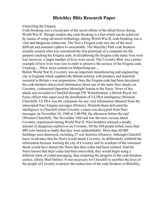 Bletchley Blitz Research Paper
Unraveling the Enigma
Code breaking was a crucial part of the secret efforts of the allied forces during
World War II. Though modern day code breaking is a feat which can be achieved
by means of using advanced technology, during World War II, code breaking was a
vital and dangerous endeavour. The Nazi s Enigma code was one of the most
difficult and essential ciphers to unscramble. The Bletchley Park code breakers
actually created what was considered the first prototype of a computer for the
purpose cracking the Enigma code. In deciphering the Enigma code many lives were
lost, however, a larger number of lives were saved. The Coventry Blitz was a prime
example of how lives were lost in order to preserve the secrecy of the Enigma code.
Cracking ... Show more content on Helpwriting.net ...
Before World War II, Coventry was an important manufacturing and engineering
city in England which supplied the British military with products and materials
essential to Britain s war preparations. Once the Enigma code had been decrypted,
the code breakers discovered information about one of the main Nazi attacks on
Coventry, codenamed Operation Moonlight Sonata to the Nazis. News of this
attack was revealed to Churchill through FW Winterbotham, a British Royal Air
Force officer who supervised the distribution of ULTRA intelligence (Winston
Churchill). ULTRA was the codename for any vital information obtained from the
intercepted Nazi Enigma messages (History). Winterbotham delivered the
intelligence to Churchill when Coventry s name was decrypted from Nazi
messages on November 14, 1940 at 3:00 PM, the afternoon before the raid
(Winston Churchill). The November 14th raid was the most vicious attack
Coventry experienced during World War II. Nazi bombers released a deadly
amount of dangerous explosives on Coventry. Of the 568 people killed, more than
400 were burned so badly that they were unidentifiable. More than 60 000
buildings were destroyed, including 27 war factories (History). Although Churchill
knew in advance that the Nazis would attack Coventry, he deliberately withheld the
information because warning the city of Coventry and its residents of the imminent
threat would have alerted the Nazis that their codes had been cracked. Had the
Nazis known that their codes had been unravelled, they would begin using a
different form of coded messaging, thus rendering the progress of the code breakers
useless. (Daily Mail Online). It was necessary for Churchill to sacrifice the lives of
the people of Coventry to protect the endeavours of the code breakers in Bletchley
 