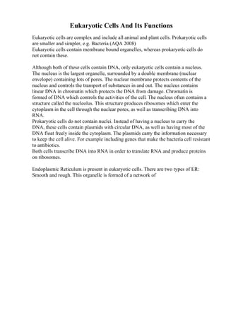 Eukaryotic Cells And Its Functions
Eukaryotic cells are complex and include all animal and plant cells. Prokaryotic cells
are smaller and simpler, e.g. Bacteria (AQA 2008)
Eukaryotic cells contain membrane bound organelles, whereas prokaryotic cells do
not contain these.
Although both of these cells contain DNA, only eukaryotic cells contain a nucleus.
The nucleus is the largest organelle, surrounded by a double membrane (nuclear
envelope) containing lots of pores. The nuclear membrane protects contents of the
nucleus and controls the transport of substances in and out. The nucleus contains
linear DNA in chromatin which protects the DNA from damage. Chromatin is
formed of DNA which controls the activities of the cell. The nucleus often contains a
structure called the nucleolus. This structure produces ribosomes which enter the
cytoplasm in the cell through the nuclear pores, as well as transcribing DNA into
RNA.
Prokaryotic cells do not contain nuclei. Instead of having a nucleus to carry the
DNA, these cells contain plasmids with circular DNA, as well as having most of the
DNA float freely inside the cytoplasm. The plasmids carry the information necessary
to keep the cell alive. For example including genes that make the bacteria cell resistant
to antibiotics.
Both cells transcribe DNA into RNA in order to translate RNA and produce proteins
on ribosomes.
Endoplasmic Reticulum is present in eukaryotic cells. There are two types of ER:
Smooth and rough. This organelle is formed of a network of
 