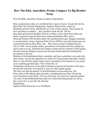 How The Kkk, Anarchists, Preaks Compare To Big Brother
Essay
How the KKK, Anarchists, Preaks Compare to Big Brother
Many organizations today are considered bad or quot;evil quot;. Groups like the Ku
Klux Klan, The Anarchy Organization, Supreme White Power, which are
Skinheads and Neo Nazis, and Phreaks are a few of these groups. These groups all
have one thing in common......they somehow break the law. The Ku
Klux Klan quot;terrorized public officials in efforts to drive them from office and
blacks in general to prevent them from voting and holding office. quot; (
Microsoft Encarta 1995 Ku Klux Klan) The quot;Klansmen quot; flogged, mutilated,
or murdered their victims. Supreme White Power (SWP) or quot;skin heads quot; are
somewhat like the Ku Klux Klan. The ... Show more content on Helpwriting.net ...
Like in 1984, if these people surface, government will quickly shut these people up
and try and cover up. Anarchists have begun to think and have chosen to rebel against
their government. Perhaps everyone else has been brainwashed into thinking that
government is the best.
Members of the Brotherhood think, remember, and know something is not right with
their society. Just like the anarchists see all the laws being broken and rights violated.
there is a new bill that simply wants to have censorship on the internet so you cannot
access anything quot;bad quot;. This violates the 1st
Amendment which gives us the right to freedom of speech and freedom of the press,
but this bill some how even made it to court. In 1984, people against
The Party saw that the quantity of food distributed was becoming less. The
Party stated, while talking about chocolate, something that now they ll be giving
more chocolate to each family. This was obviously a lie when last week the quantity
was more. In the Brotherhood they believed in truth and letting people live life as
they want to live it, just like The Anarchy
Organization.
Supreme White Power has over 30 different
 
